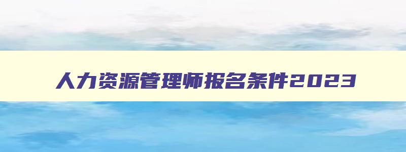 人力资源管理师报名条件2023,人力资源管理师考试报名时间条件