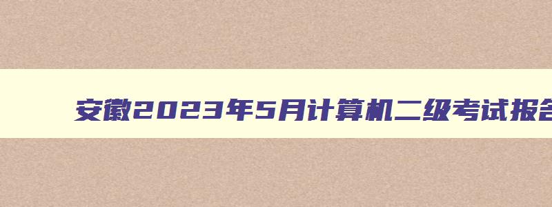 安徽2023年5月计算机二级考试报名时间及地点,安徽2023年5月计算机二级考试报名时间