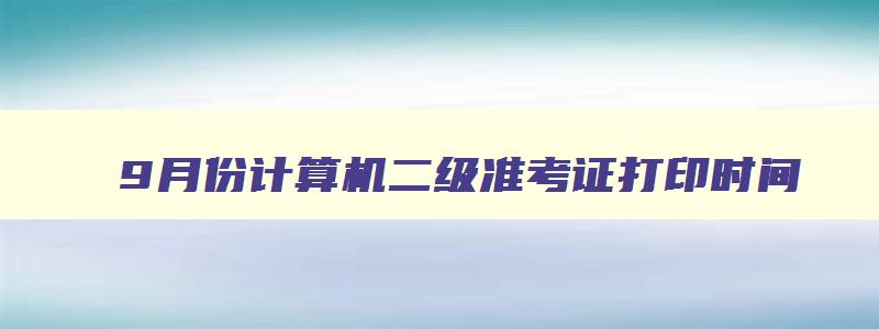 9月份计算机二级准考证打印时间,2023年9月计算机二级准考证打印时间