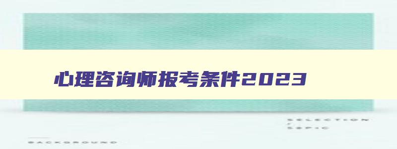 心理咨询师报考条件2023,2023年心理咨询师证报考条件