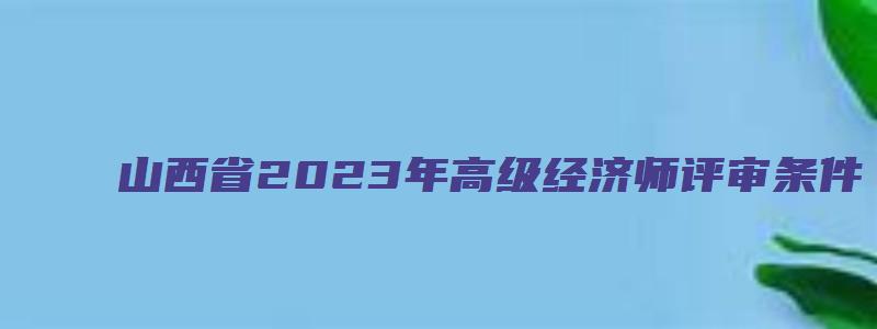 山西省2023年高级经济师评审条件（山西省2023年高级经济师评审条件是什么）
