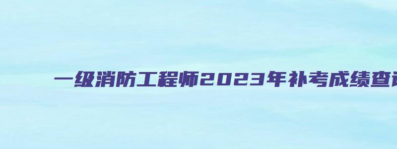 一级消防工程师2023年补考成绩查询什么时候开始（一级消防工程师补考怎么报名）