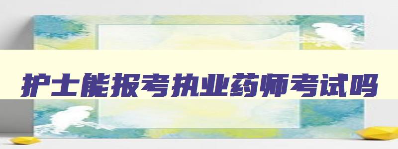 护士能报考执业药师考试吗,2023年执业药师报名入口官网