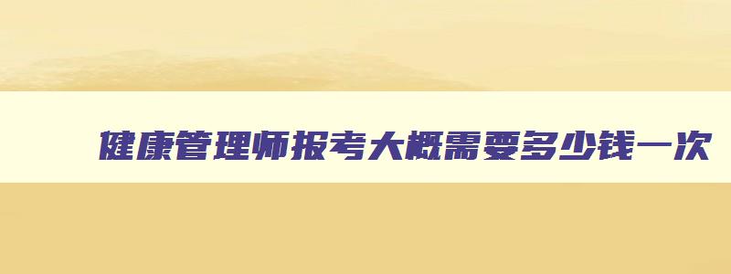 健康管理师报考大概需要多少钱一次