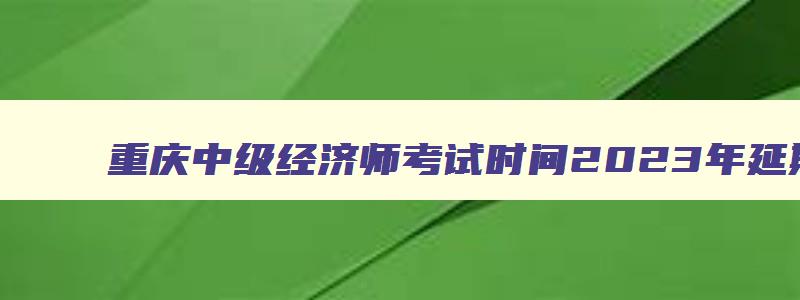 重庆中级经济师考试时间2023年延期,重庆中级经济师考试