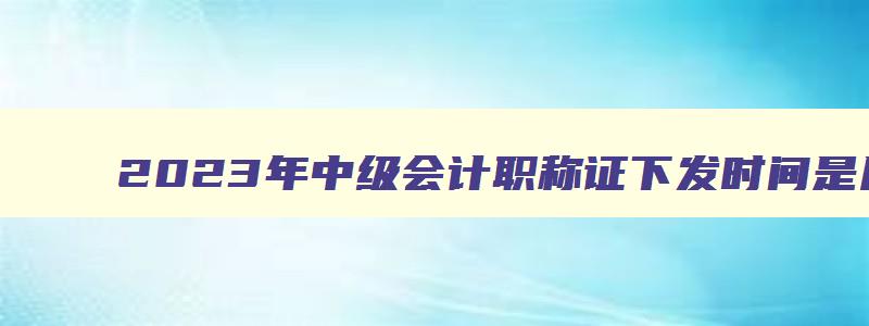 2023年中级会计职称证下发时间是几号,2023年中级会计职称证下发时间