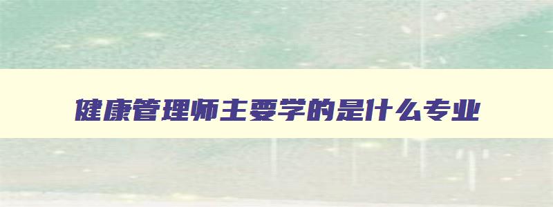 健康管理师主要学的是什么专业,健康管理师主要学的是什么