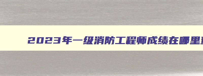 2023年一级消防工程师成绩在哪里查询？合格标准是什么？（2023年一级消防工程师成绩查询时间）