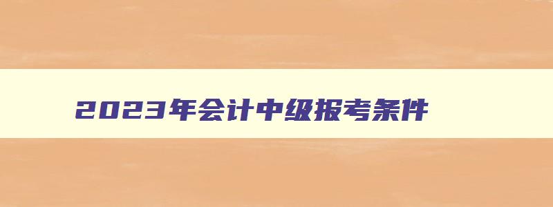 2023年会计中级报考条件,2023年会计中级报考条件年限