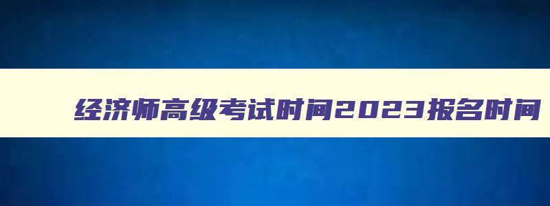 经济师高级考试时间2023报名时间,经济师高级考试2023