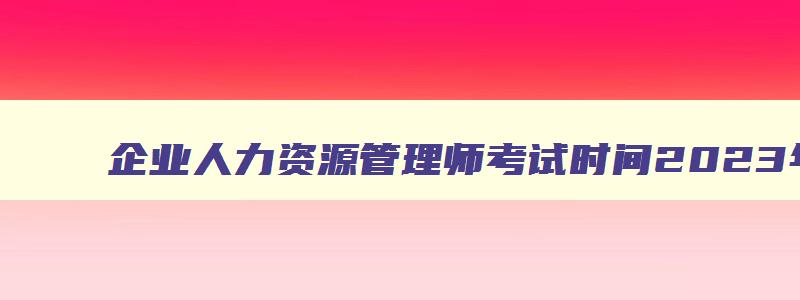 企业人力资源管理师考试时间2023年12月