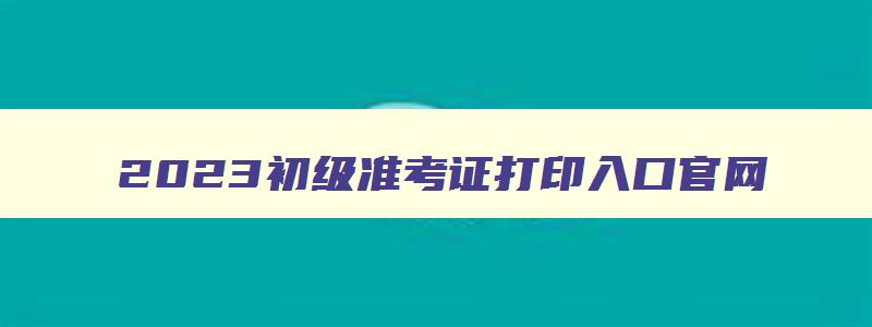 2023初级准考证打印入口官网