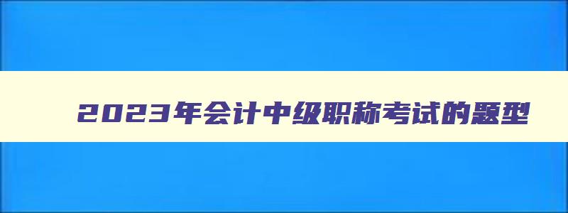 2023年会计中级职称考试的题型（2023年会计中级职称考试的题型有哪些）