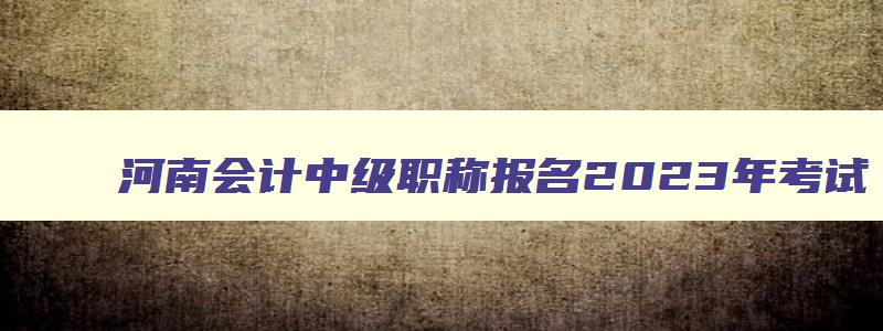 河南会计中级职称报名2023年考试,河南会计中级职称报名2023年