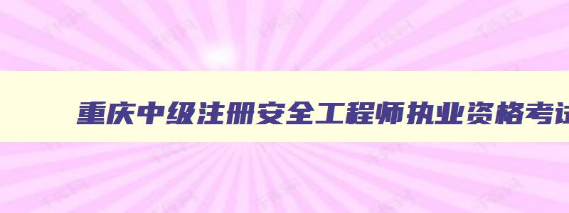 重庆中级注册安全工程师执业资格考试成绩查询,重庆中级注册安全工程师考试时间