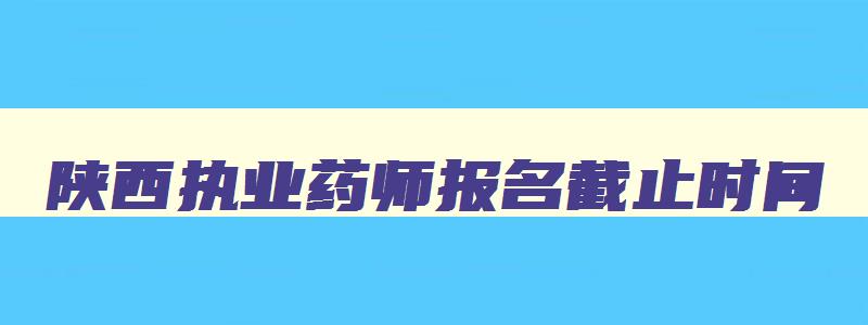 陕西执业药师报名截止时间,2023执业药师报名时间(陕西省)