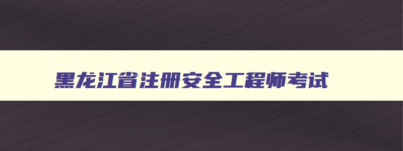 黑龙江省注册安全工程师考试,黑龙江省注册安全工程师报名