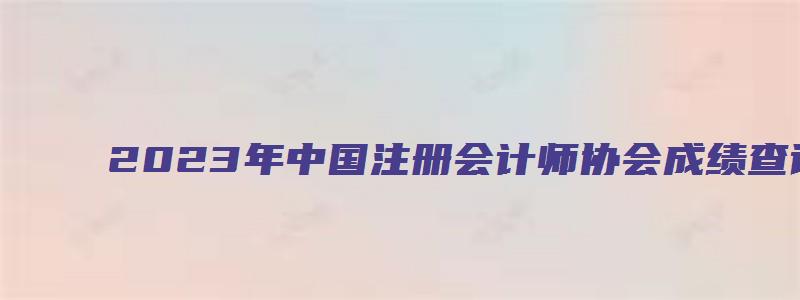 2023年中国注册会计师协会成绩查询时间在11月下旬（2023年中国注册会计师考试成绩查询时间）