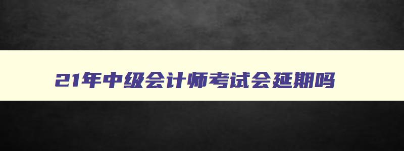 21年中级会计师考试会延期吗,21年会计中级考试会推迟吗