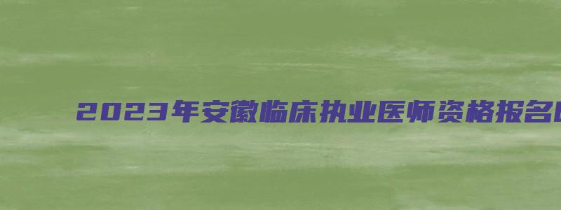 2023年安徽临床执业医师资格报名时间：2月1日到15日（安徽省2023执业医师报名时间）