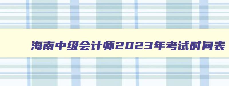 海南中级会计师2023年考试时间表,海南中级会计师2023年考试时间