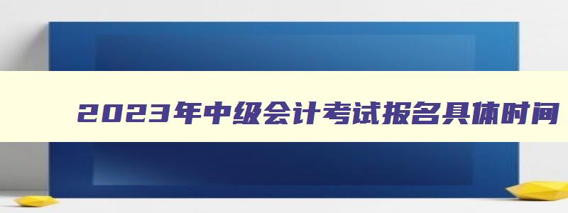 2023年中级会计考试报名具体时间（2023年中级会计考试报名具体时间表）