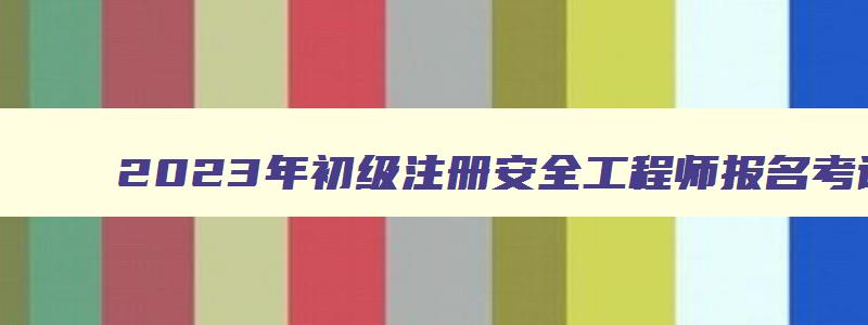 2023年初级注册安全工程师报名考试时间（2023年初级注册安全工程师报名考试时间是多少）