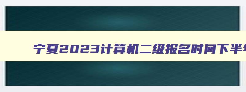 宁夏2023计算机二级报名时间下半年考试,宁夏2023计算机二级报名时间下半年