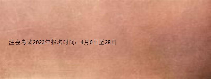 注会考试2023年报名时间：4月6日至28日（注会考试2023年报名时间）