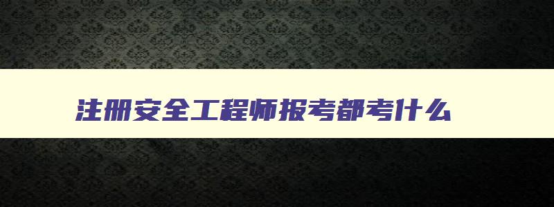 注册安全工程师报考都考什么,注册安全工程师报考科目有哪些内容