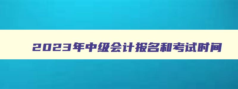 2023年中级会计报名和考试时间,2023年中级会计考试什么时候报名