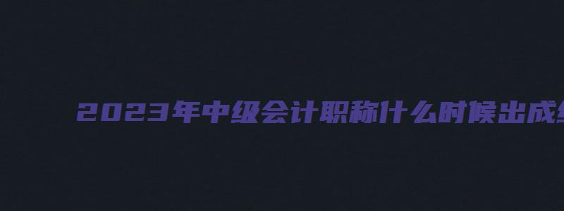 2023年中级会计职称什么时候出成绩？10月20日之前（21年中级会计考试成绩公布时间）