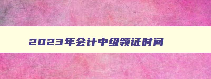 2023年会计中级领证时间,2023中级会计证领取时间