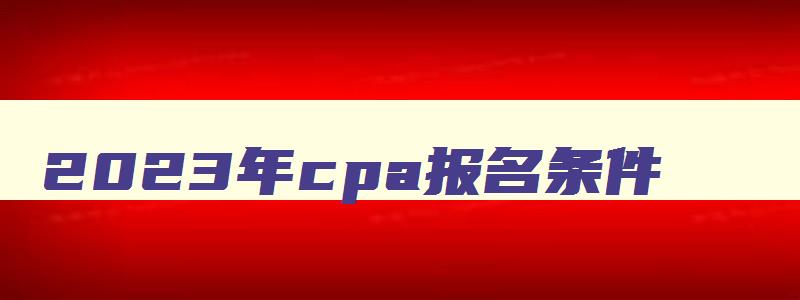 2023年cpa报名条件,cpa2023年报考条件