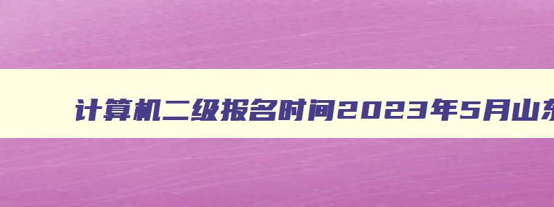 计算机二级报名时间2023年5月山东,计算机二级报名时间2023年3月山东