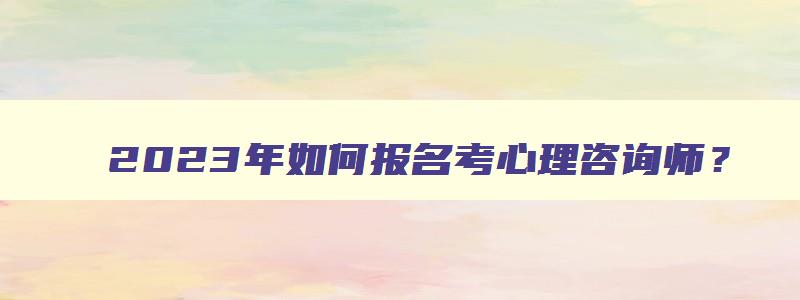 2023年如何报名考心理咨询师？（2023年如何报名考心理咨询师证）