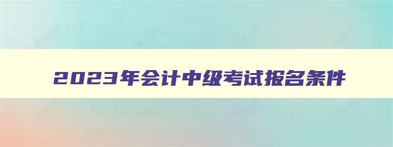 2023年会计中级考试报名条件,2023年中级会计职称报考条件