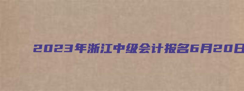 2023年浙江中级会计报名6月20日至7月10日进行（2023浙江中级会计报名时间表）