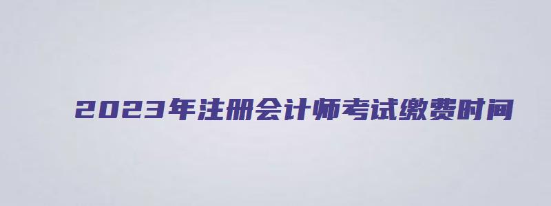 2023年注册会计师考试缴费时间（2023年注册会计师考试缴费时间安排）