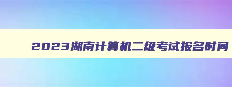 2023湖南计算机二级考试报名时间,湖南省计算机二级什么时候报名