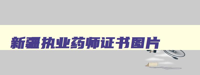 新疆执业药师证书图片,2023年新疆执业药师资格证书发放时间