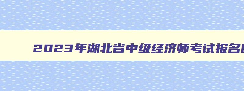 2023年湖北省中级经济师考试报名时间,湖北中级经济师成绩查询时间