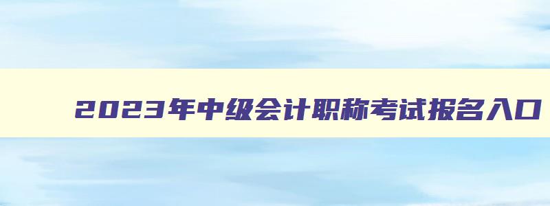 2023年中级会计职称考试报名入口,2023年中级会计职称考试报名