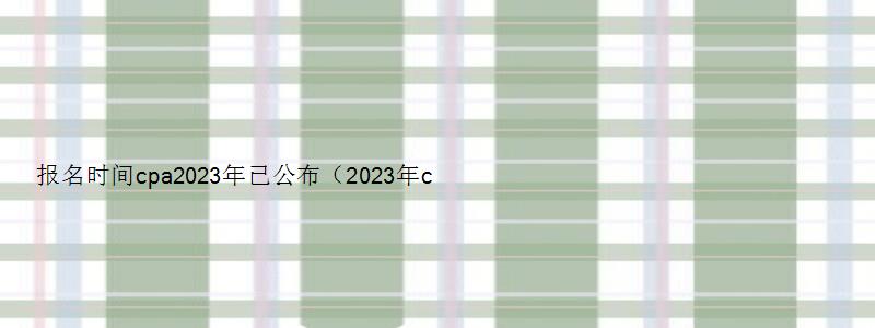 报名时间cpa2023年已公布（2023年cpa报名时间和考试时间）