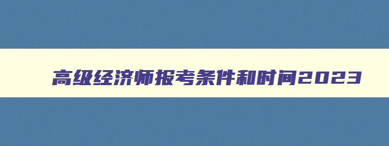 高级经济师报考条件和时间2023,高级经济师报考2023