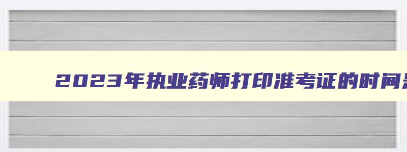 2023年执业药师打印准考证的时间是多久,2023年执业药师打印准考证的时间