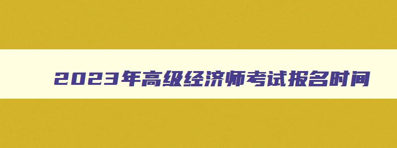 2023年高级经济师考试报名时间,2023年高级经济师考试时间报名时间