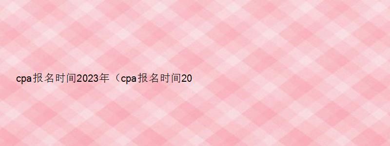 cpa报名时间2023年（cpa报名时间2023年入口）