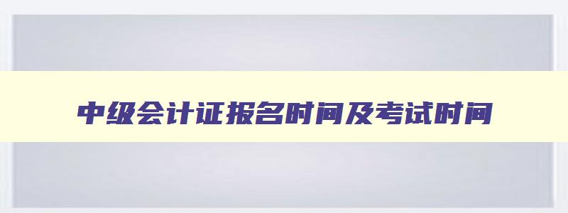 中级会计证报名时间及考试时间,中级会计报名及考试时间安排