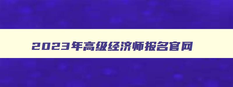 2023年高级经济师报名官网,2023年高级经济师报名